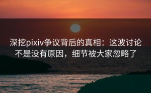 深挖pixiv争议背后的真相：这波讨论不是没有原因，细节被大家忽略了
