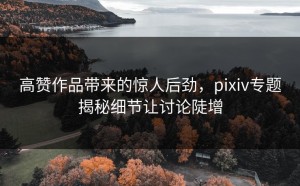 高赞作品带来的惊人后劲，pixiv专题揭秘细节让讨论陡增