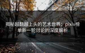 揭秘越翻越上头的艺术世界：pixiv榜单新一轮讨论的深度解析