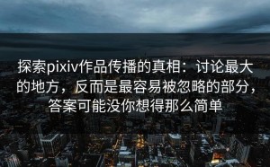 探索pixiv作品传播的真相：讨论最大的地方，反而是最容易被忽略的部分，答案可能没你想得那么简单