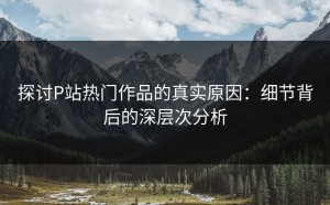 探讨P站热门作品的真实原因：细节背后的深层次分析