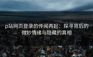 p站网页登录的传闻再起：探寻背后的微妙情绪与隐藏的真相