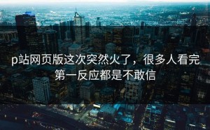 p站网页版这次突然火了，很多人看完第一反应都是不敢信