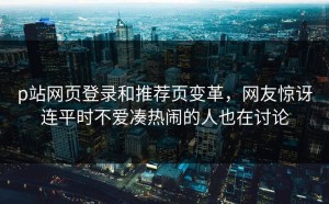 p站网页登录和推荐页变革，网友惊讶连平时不爱凑热闹的人也在讨论