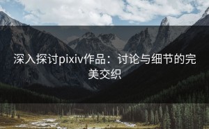 深入探讨pixiv作品：讨论与细节的完美交织