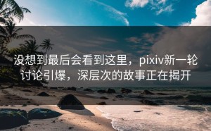 没想到最后会看到这里，pixiv新一轮讨论引爆，深层次的故事正在揭开
