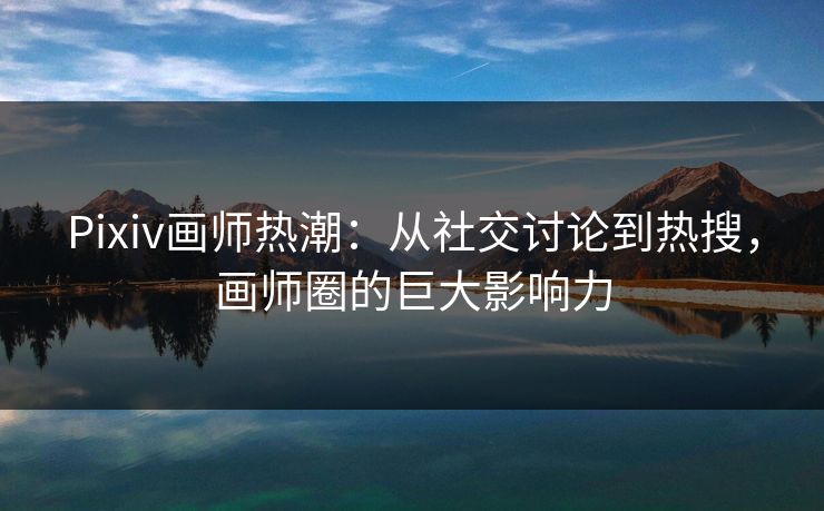 Pixiv画师热潮：从社交讨论到热搜，画师圈的巨大影响力