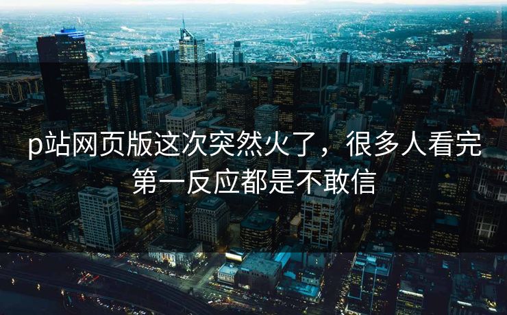 p站网页版这次突然火了，很多人看完第一反应都是不敢信