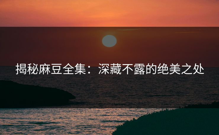 揭秘麻豆全集：深藏不露的绝美之处