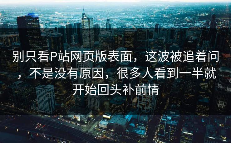 别只看P站网页版表面,这波被追着问,不是没有原因,很多人看到一半就开始回头补前情 别只看P站网页版表面,这波被追着问,不是没有原因,很多人看到一半就开始回头补前情