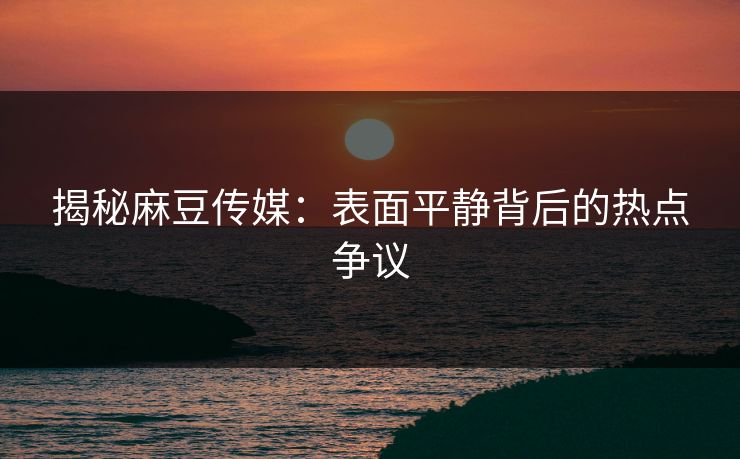 揭秘麻豆传媒：表面平静背后的热点争议