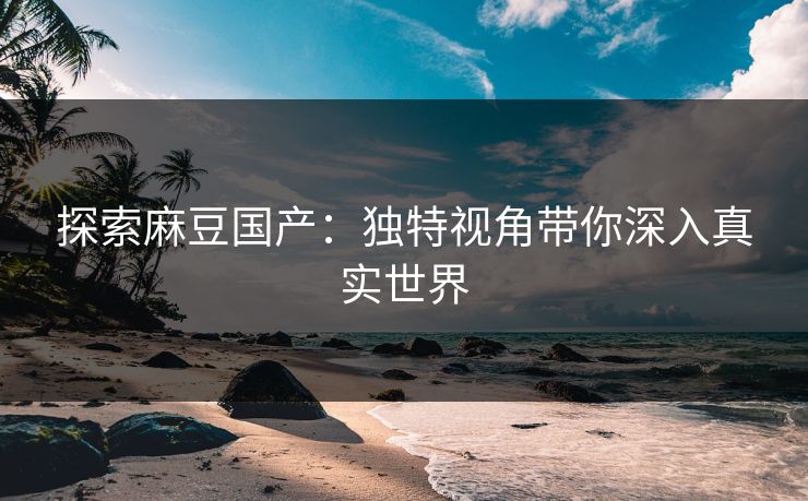 探索麻豆国产：独特视角带你深入真实世界
