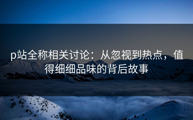 p站全称相关讨论：从忽视到热点，值得细细品味的背后故事