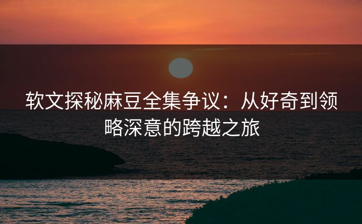 软文探秘麻豆全集争议：从好奇到领略深意的跨越之旅