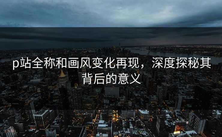 p站全称和画风变化再现，深度探秘其背后的意义