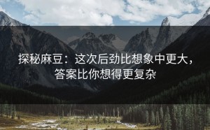 探秘麻豆：这次后劲比想象中更大，答案比你想得更复杂
