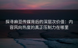 探寻麻豆传媒背后的深层次价值：内容风向热度的真正压制力在哪里