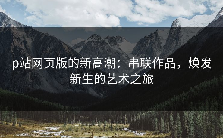 p站网页版的新高潮:串联作品,焕发新生的艺术之旅 p站网页版的新高潮:串联作品,焕发新生的艺术之旅