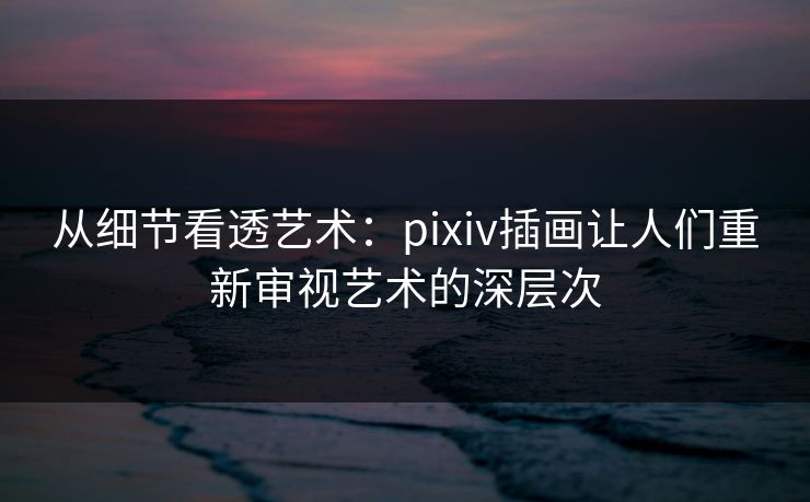 从细节看透艺术:pixiv插画让人们重新审视艺术的深层次 从细节看透艺术:pixiv插画让人们重新审视艺术的深层次