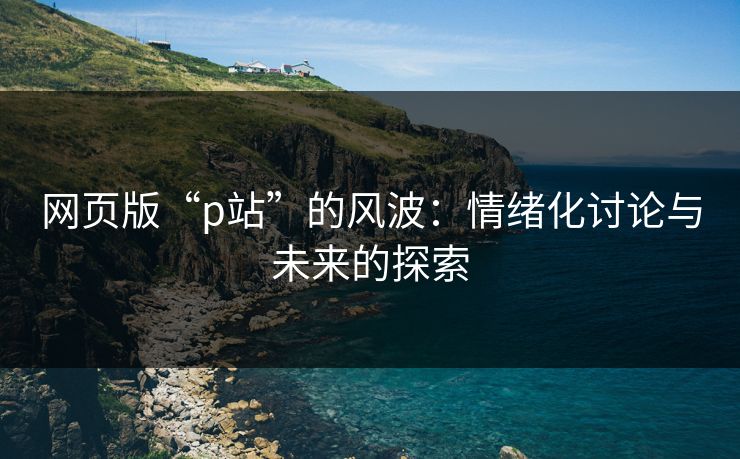 网页版“p站”的风波:情绪化讨论与未来的探索 网页版“p站”的风波:情绪化讨论与未来的探索